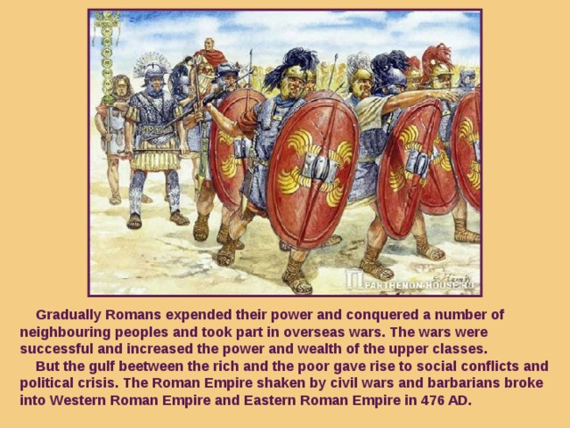 Gradually Romans expended their power and conquered a number of neighbouring peoples and took part in overseas wars. The wars were successful and increased the power and wealth of the upper classes.  But the gulf beetween the rich and the poor gave rise to social conflicts and political crisis. The Roman Empire shaken by civil wars and barbarians broke into Western Roman Empire and Eastern Roman Empire in 476 AD.