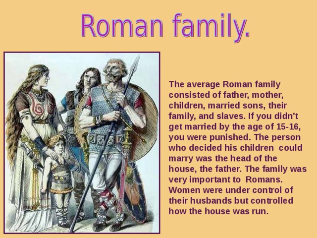 The average Roman family consisted of father, mother, children, married sons, their family, and slaves. If you didn't get married by the age of 15-16, you were punished. The person who decided his children could marry was the head of the house, the father. The family was very important to Romans. Women were under control of their husbands but controlled how the house was run.