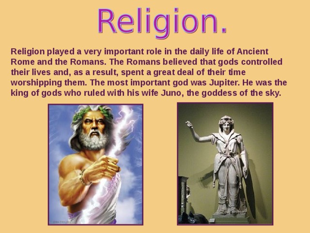 Religion played a very important role in the daily life of Ancient Rome and the Romans. The Romans believed that gods controlled their lives and, as a result, spent a great deal of their time worshipping them. The most important god was Jupiter. He was the king of gods who ruled with his wife Juno, the goddess of the sky.