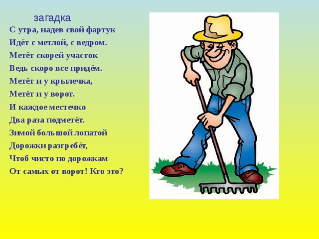 загадка С утра, надев свой фартук Идёт с метлой, с ведром. Метёт скорей участок Ведь скоро все придём. Метёт и у крылечка, Метёт и у ворот. И каждое местечко Два раза подметёт. Зимой большой лопатой Дорожки разгребёт, Чтоб чисто по дорожкам От самых от ворот! Кто это?