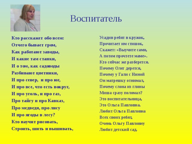 Воспитатель Кто расскажет обо всем: Отчего бывает гром, Как работают заводы, И какие там станки, И о том, как садоводы Разбивают цветники, И про север, и про юг, И про все, что есть вокруг, И про уголь, и про газ, Про тайгу и про Кавказ, Про медведя, про лису И про ягоды в лесу? Кто научит рисовать, Строить, шить и вышивать, Усадив ребят в кружок, Прочитает им стишок, Скажет: «Выучите сами, А потом прочтете маме». Кто сейчас же разберется. Почему Олег дерется, Почему у Гали с Ниной Он матрешку отнимал, Почему слона из глины Миша сразу поломал? Это воспитательница, Это Ольга Павловна. Любит Ольга Павловна Всех своих ребят, Очень Ольгу Павловну Любит детский сад.