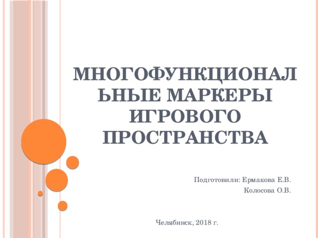 Многофункциональные маркеры игрового пространства Подготовили: Ермакова Е.В. Колосова О.В. Челябинск, 2018 г.