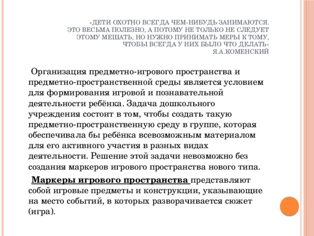 «Дети охотно всегда чем-нибудь занимаются.  Это весьма полезно, а потому не только не следует  этому мешать, но нужно принимать меры к тому,  чтобы всегда у них было что делать»  Я.А.Коменский    Организация предметно-игрового пространства и предметно-пространственной среды является условием для формирования игровой и познавательной деятельности ребёнка. Задача дошкольного учреждения состоит в том, чтобы создать такую предметно-пространственную среду в группе, которая обеспечивала бы ребёнка всевозможным материалом для его активного участия в разных видах деятельности. Решение этой задачи невозможно без создания маркеров игрового пространства нового типа.  Маркеры игрового пространства представляют собой игровые предметы и конструкции, указывающие на место событий, в которых разворачивается сюжет (игра).