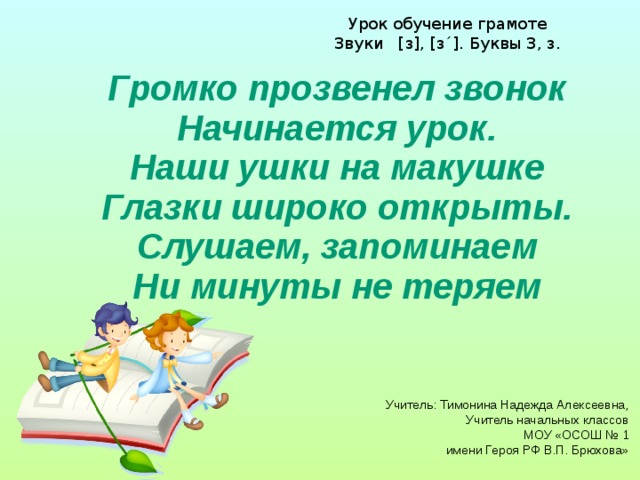 Урок обучение грамоте Звуки [з], [з´]. Буквы З, з. Громко прозвенел звонок  Начинается урок.  Наши ушки на макушке  Глазки широко открыты.  Слушаем, запоминаем  Ни минуты не теряем    Учитель: Тимонина Надежда Алексеевна, Учитель начальных классов МОУ «ОСОШ № 1  имени Героя РФ В.П. Брюхова»