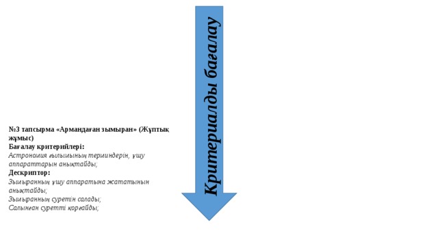 Критериалды бағалау № 3 тапсырма «Армандаған зымыран» (Жұптық жұмыс) Бағалау критерийлері: Астрономия ғылымының терминдерін, ұшу аппараттарын анықтайды; Дескриптор: Зымыранның ұшу аппаратына жататынын анықтайды; Зымыранның суретін салады; Салынған суретті қорғайды;