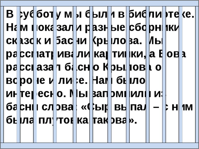 В субботу мы были в библиотеке. Нам показали разные сборники сказок и басни Крылова. Мы рассматривали картинки, а Вова рассказал басню Крылова о вороне и лисе. Нам было интересно. Мы запомнили из басни слова: «Сыр выпал – с ним была плутовка такова».