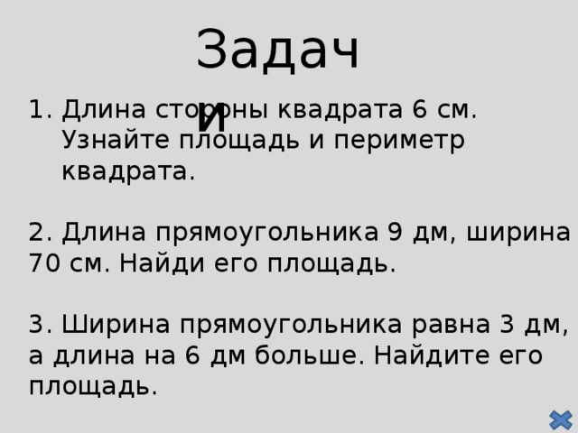 Задачи Длина стороны квадрата 6 см. Узнайте площадь и периметр квадрата. 2. Длина прямоугольника 9 дм, ширина 70 см. Найди его площадь. 3. Ширина прямоугольника равна 3 дм, а длина на 6 дм больше. Найдите его площадь.