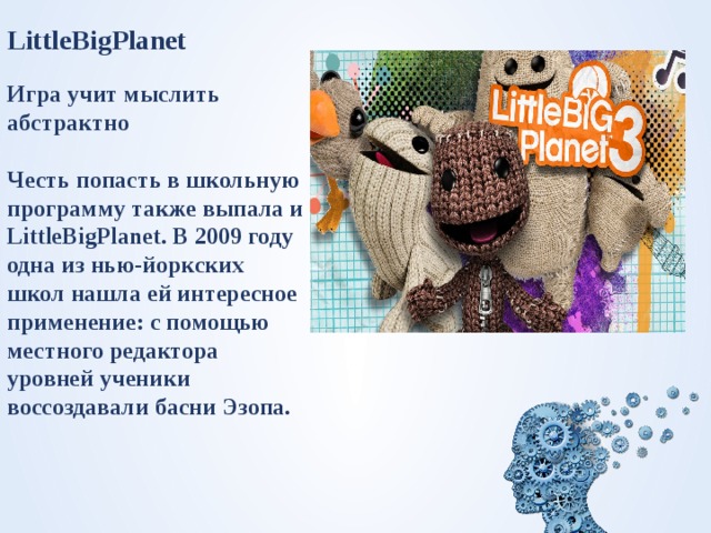 LittleBigPlanet  Игра учит мыслить абстрактно  Честь попасть в школьную программу также выпала и LittleBigPlanet. В 2009 году одна из нью-йоркских школ нашла ей интересное применение: с помощью местного редактора уровней ученики воссоздавали басни Эзопа.