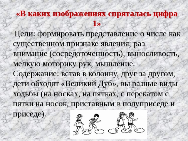 «В каких изображениях спряталась цифра 1»  Цели: формировать представление о числе как существенном признаке явления; раз внимание (сосредоточенность), выносливость, мелкую моторику рук, мышление. Содержание: встав в колонну, друг за другом, дети обходят «Великий Дуб», вы разные виды ходьбы (на носках, на пятках, с перекатом с пятки на носок, приставным в полуприседе и приседе).