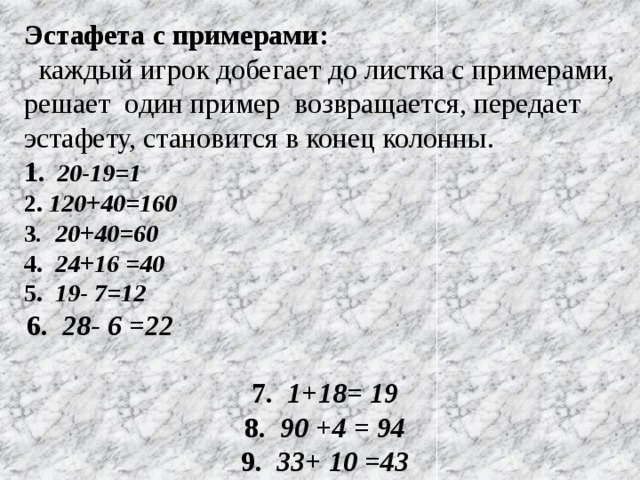 Эстафета с примерами:  каждый игрок добегает до листка с примерами, решает один пример возвращается, передает эстафету, становится в конец колонны. 1 . 20-19=1 2. 120+40=160 3 . 20+40=60 4. 24+16 =40 5. 19- 7=12 6. 28- 6 =22 7. 1+18= 19 8. 90 +4 = 94 9. 33+ 10 =43 10. 100- 90 = 10