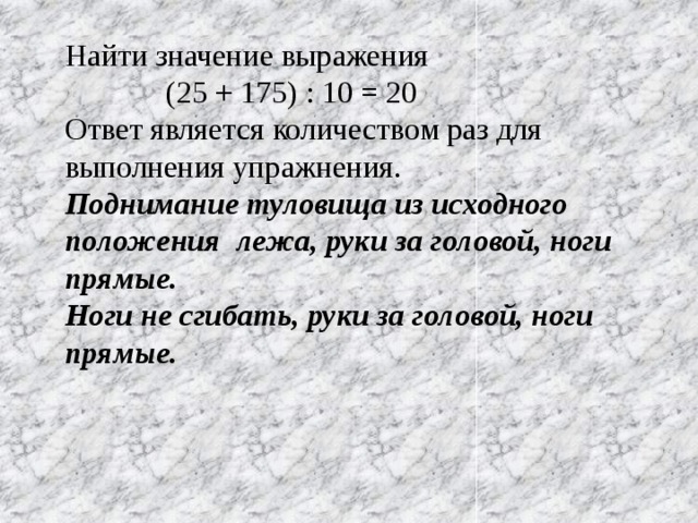 Найти значение выражения  (25 + 175) : 10 = 20 Ответ является количеством раз для выполнения упражнения. Поднимание туловища из исходного положения лежа, руки за головой, ноги прямые. Ноги не сгибать, руки за головой, ноги прямые.  