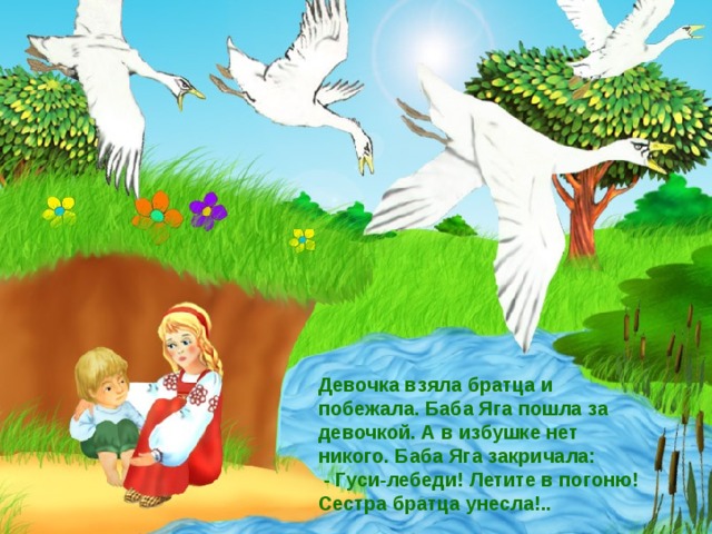 Девочка взяла братца и побежала. Баба Яга пошла за девочкой. А в избушке нет никого. Баба Яга закричала:  - Гуси-лебеди! Летите в погоню! Сестра братца унесла!..