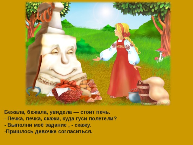 Бежала, бежала, увидела — стоит печь. - Печка, печка, скажи, куда гуси полетели? - Выполни моё задание , - скажу. -Пришлось девочке согласиться.