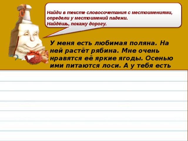 Найди в тексте словосочетания с местоимениями, определи у местоимений падежи. Найдёшь, покажу дорогу. У меня есть любимая поляна. На ней растёт рябина. Мне очень нравятся её яркие ягоды. Осенью ими питаются лоси. А у тебя есть любимое место в лесу?