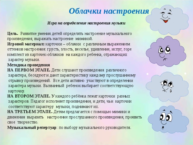 Облачки настроения  Игра на определение настроения музыки  Цель . Развитие умения детей определять настроение музыкального произведения, выражать настроение мимикой. Игровой материал: карточки – облачки с различным выражением оттенков настроения: грусть, злость, веселье, удивление, испуг, горе комплект из карточек-облачков на каждого ребенка, отражающих  характер музыки. Методика проведения НА ПЕРВОМ ЭТАПЕ. Дети слушают произведения различного  характера, беседуют и дают характеристику каждому прослушанному  отрывку произведений. Все дети активно участвуют в определении  характера музыки. Вызванный ребенок выбирает соответствующую  карточку. НА ВТОРОМ ЭТАПЕ. У каждого ребёнка лежат карточки разных  характеров. Педагог исполняет произведения, и дети, чьи карточки  соответствуют характеру музыки, поднимают их. НА ТРЕТЬЕМ ЭТАПЕ. Детям предлагается с помощью мимики и движения выразить настроение прослушанного произведения, проявить свое творчество. Музыкальный репертуар : по выбору музыкального руководителя.