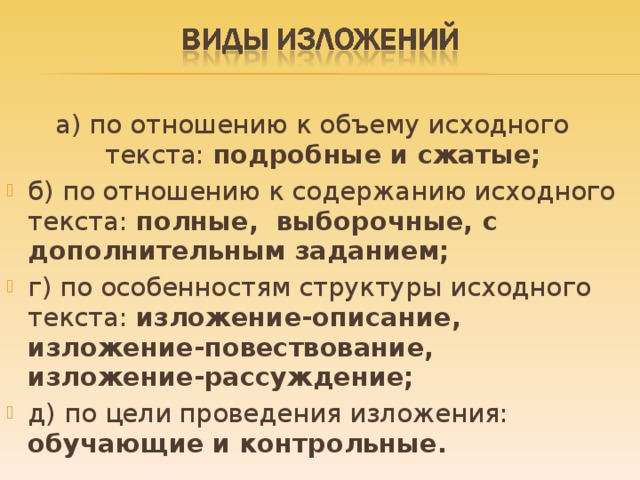 а) по отношению к объему исходного текста: подробные и сжатые; б) по отношению к содержанию исходного текста: полные, выборочные, с дополнительным заданием; г) по особенностям структуры исходного текста: изложение-описание, изложение-повествование, изложение-рассуждение; д) по цели проведения изложения: обучающие и контрольные.