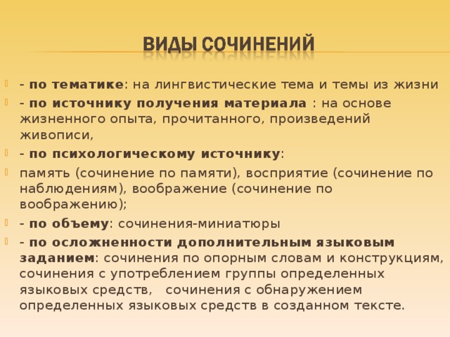 - по тематике : на лингвистические тема и темы из жизни - по источнику получения материала : на основе жизненного опыта, прочитанного, произведений живописи, - по психологическому источнику : память (сочинение по памяти), восприятие (сочинение по наблюдениям), воображение (сочинение по воображению); - по объему : сочинения-миниатюры - по осложненности дополнительным языковым заданием : сочинения по опорным словам и конструкциям, сочинения с употреблением группы определенных языковых средств, сочинения с обнаружением определенных языковых средств в созданном тексте.