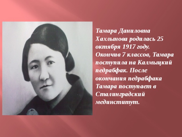 Тамара Даниловна Хахлынова родилась 25 октября 1917 году. Окончив 7 классов, Тамара поступила на Калмыцкий педрабфак. После окончания педрабфака Тамара поступает в Сталинградский мединститут.