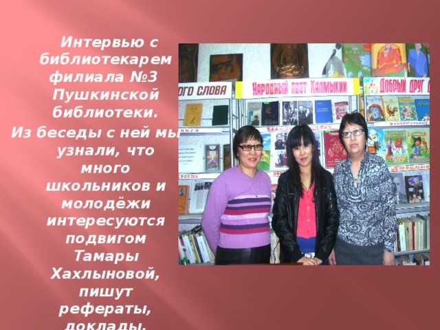 Интервью с библиотекарем филиала №3 Пушкинской библиотеки. Из беседы с ней мы узнали, что много школьников и молодёжи интересуются подвигом Тамары Хахлыновой, пишут рефераты, доклады.
