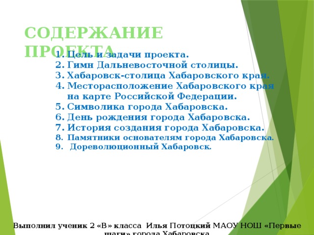 СОДЕРЖАНИЕ ПРОЕКТА Цель и задачи проекта. Гимн Дальневосточной столицы. Хабаровск-столица Хабаровского края. Месторасположение Хабаровского края на карте Российской Федерации. Символика города Хабаровска. День рождения города Хабаровска. История создания города Хабаровска. Памятники основателям города Хабаровска.  Дореволюционный Хабаровск.  Выполнил ученик 2 «В» класса Илья Потоцкий МАОУ НОШ «Первые шаги» города Хабаровска