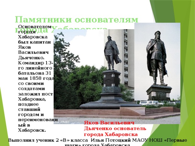 Памятники основателям города Хабаровска Основателем городя Хабаровска был капитан Яков Васильевич Дьяченко. Командир 13-го линейного батальона 31 мая 1858 года со своими солдатами заложил пост Хабаровка, позднее ставший городом и переименованный в Хабаровск. Яков Васильевич Дьяченко основатель города Хабаровска Выполнил ученик 2 «В» класса Илья Потоцкий МАОУ НОШ «Первые шаги» города Хабаровска