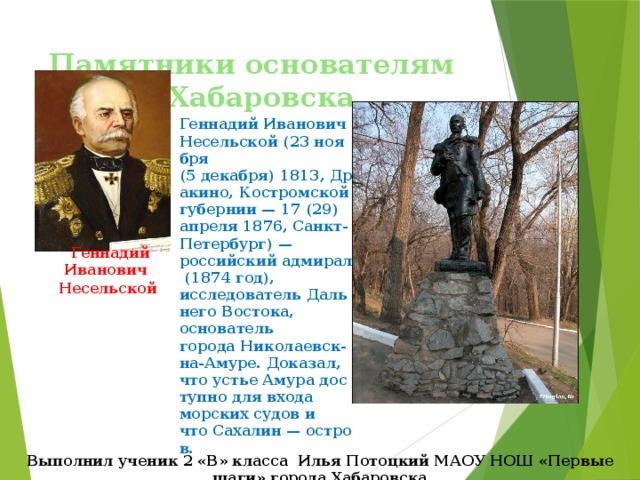 Памятники основателям города Хабаровска Геннадий Иванович Несельской (23 ноября (5 декабря) 1813, Дракино, Костромской губернии — 17 (29) апреля 1876, Санкт-Петербург) — российский адмирал (1874 год), исследователь Дальнего Востока, основатель города Николаевск-на-Амуре. Доказал, что устье Амура доступно для входа морских судов и что Сахалин — остров. Геннадий Иванович Несельской   Выполнил ученик 2 «В» класса Илья Потоцкий МАОУ НОШ «Первые шаги» города Хабаровска