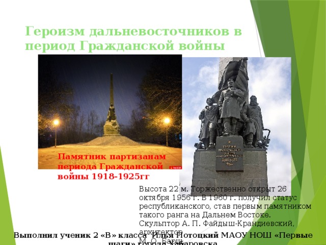 Героизм дальневосточников в период Гражданской войны Памятник партизанам периода Гражданской войны 1918-1925гг Высота 22 м. Торжественно открыт 26 октября 1956 г. В 1960 г. получил статус республиканского, став первым памятником такого ранга на Дальнем Востоке.  Скульптор А. П. Файдыш-Крандиевский, архитектор М. О. Барщ. Выполнил ученик 2 «В» класса Илья Потоцкий МАОУ НОШ «Первые шаги» города Хабаровска