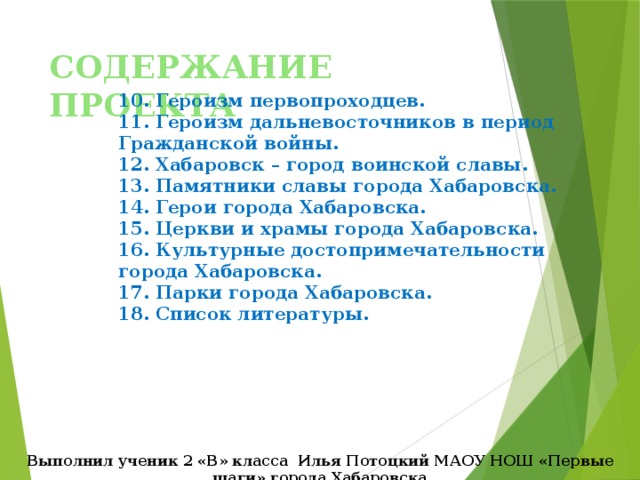 СОДЕРЖАНИЕ ПРОЕКТА 10. Героизм первопроходцев. 11. Героизм дальневосточников в период Гражданской войны. 12. Хабаровск – город воинской славы. 13. Памятники славы города Хабаровска. 14. Герои города Хабаровска. 15. Церкви и храмы города Хабаровска. 16. Культурные достопримечательности города Хабаровска. 17. Парки города Хабаровска. 18. Список литературы. Выполнил ученик 2 «В» класса Илья Потоцкий МАОУ НОШ «Первые шаги» города Хабаровска