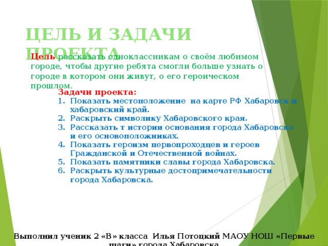 ЦЕЛЬ И ЗАДАЧИ ПРОЕКТА Цель рассказать одноклассникам о своём любимом городе, чтобы другие ребята смогли больше узнать о городе в котором они живут, о его героическом прошлом. Задачи проекта: Показать местоположение на карте РФ Хабаровск и хабаровский край. Раскрыть символику Хабаровского края. Рассказать т истории основания города Хабаровска и его основоположниках. Показать героизм первопроходцев и героев Гражданской и Отечественной войнах. Показать памятники славы города Хабаровска. Раскрыть культурные достопримечательности города Хабаровска. Выполнил ученик 2 «В» класса Илья Потоцкий МАОУ НОШ «Первые шаги» города Хабаровска