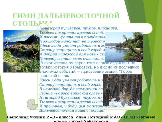 ГИМН ДАЛЬНЕВОСТОЧНОЙ СТОЛЬЦЫ Наш город бульваров, прудов, площадей, Ты всех покоряешь красою своей, И россыпь фонтанов в полуденный зной Прохладой наполнит наш город родной. Здесь люди умеют работать и жить, Страну защищать и свой город любить, И доброй надеждой для новых семей Повсюду звенит смех счастливых детей.  В окончательном варианте в словах отражены не только история Хабаровска, но и одно из последних значимых событий — присвоение звания 