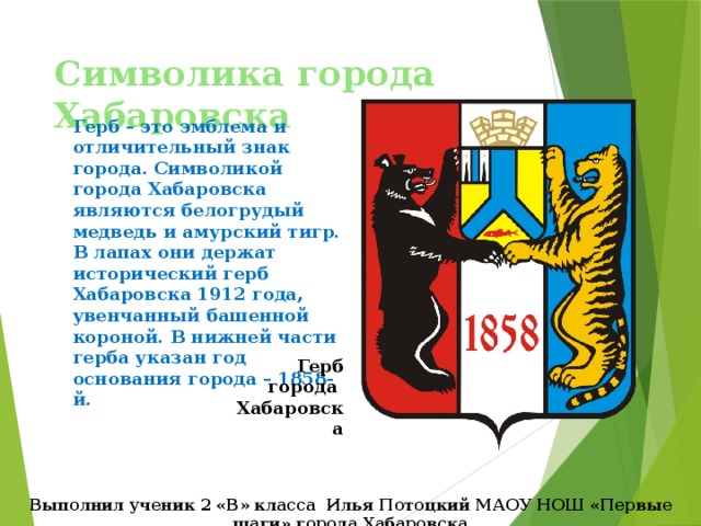 Символика города Хабаровска Герб – это эмблема и отличительный знак города. Символикой города Хабаровска являются белогрудый медведь и амурский тигр. В лапах они держат исторический герб Хабаровска 1912 года, увенчанный башенной короной. В нижней части герба указан год основания города – 1858-й. Герб города Хабаровска Выполнил ученик 2 «В» класса Илья Потоцкий МАОУ НОШ «Первые шаги» города Хабаровска