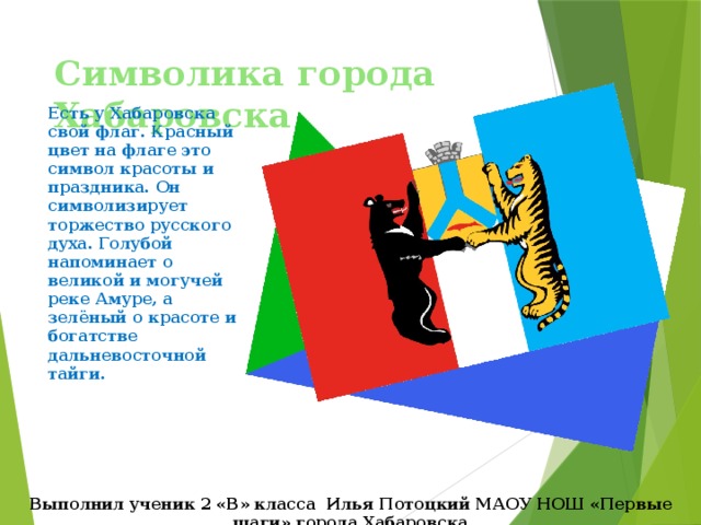 Символика города Хабаровска Есть у Хабаровска свой флаг. Красный цвет на флаге это символ красоты и праздника. Он символизирует торжество русского духа. Голубой напоминает о великой и могучей реке Амуре, а зелёный о красоте и богатстве дальневосточной тайги. Выполнил ученик 2 «В» класса Илья Потоцкий МАОУ НОШ «Первые шаги» города Хабаровска