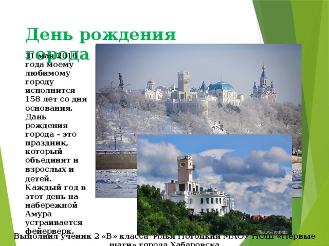 День рождения города Хабаровска 31 мая 2016 года моему любимому городу исполнится 158 лет со дня основания. Дань рождения города – это праздник, который объединят и взрослых и детей . Каждый год в этот день на набережной Амура устраивается фейерверк. Выполнил ученик 2 «В» класса Илья Потоцкий МАОУ НОШ «Первые шаги» города Хабаровска