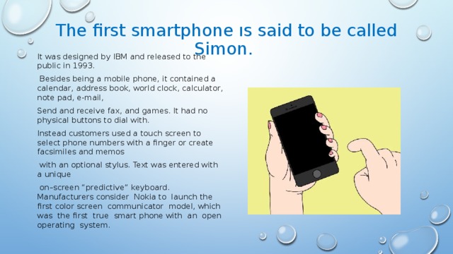 The first smartphone ıs said to be called Simon. It was designed by IBM and released to the public in 1993.  Besides being a mobile phone, it contained a calendar, address book, world clock, calculator, note pad, e-mail, Send and receive fax, and games. It had no physical buttons to dial with. Instead customers used a touch screen to select phone numbers with a finger or create facsimiles and memos  with an optional stylus. Text was entered with a unique  on–screen “predictive” keyboard. Manufacturers consider Nokia to launch the first color screen communicator model, which was the first true smart phone with an open operating system.