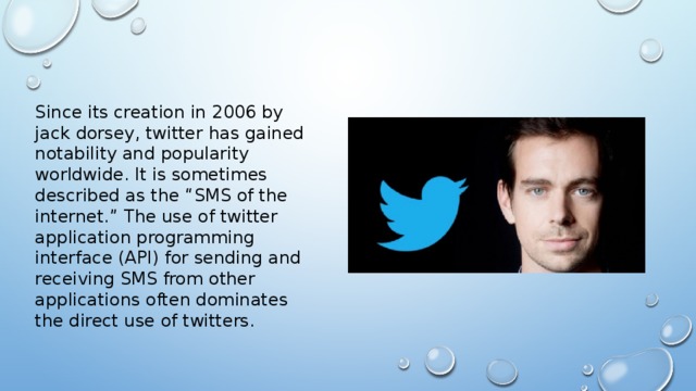 Since its creation in 2006 by jack dorsey, twitter has gained notability and popularity worldwide. It is sometimes described as the “SMS of the internet.” The use of twitter application programming interface (API) for sending and receiving SMS from other applications often dominates the direct use of twitters.