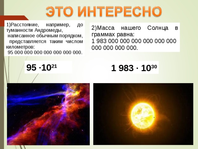 1)Расстояние, например, до туманности Андромеды,  написанное обычным порядком,  представляется таким числом километров:  95 000 000 000 000 000 000 000. 2)Масса нашего Солнца в граммах равна: 1 983 000 000 000 000 000 000 000 000 000 000. 95 ·10 21 1 983 · 10 30