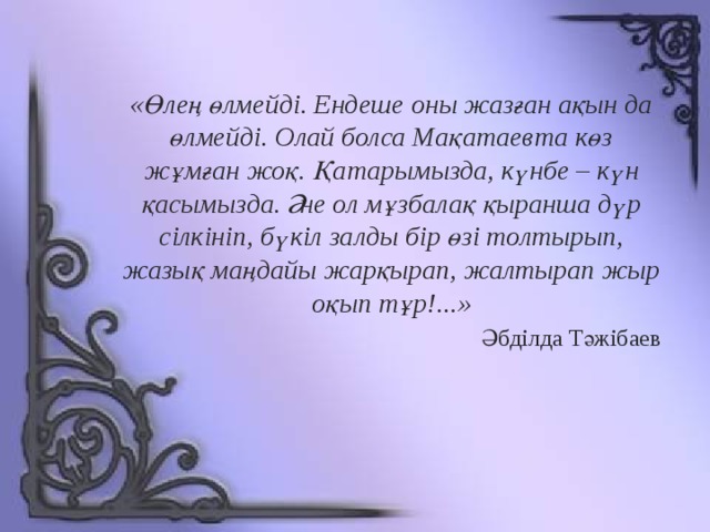 «Өлең өлмейді. Ендеше оны жазған ақын да өлмейді. Олай болса Мақатаевта көз жұмған жоқ. Қатарымызда, күнбе – күн қасымызда. Әне ол мұзбалақ қыранша дүр сілкініп, бүкіл залды бір өзі толтырып, жазық маңдайы жарқырап, жалтырап жыр оқып тұр!...» Әбділда Тәжібаев