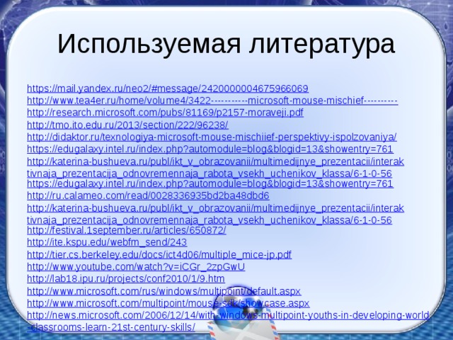 Используемая литература https://mail.yandex.ru/neo2/#message/2420000004675966069 http://www.tea4er.ru/home/volume4/3422-----------microsoft-mouse-mischief---------- http://research.microsoft.com/pubs/81169/p2157-moraveji.pdf http://tmo.ito.edu.ru/2013/section/222/96238/ http://didaktor.ru/texnologiya-microsoft-mouse-mischiief-perspektivy-ispolzovaniya/ https://edugalaxy.intel.ru/index.php?automodule=blog&blogid=13&showentry=761 http://katerina-bushueva.ru/publ/ikt_v_obrazovanii/multimedijnye_prezentacii/interaktivnaja_prezentacija_odnovremennaja_rabota_vsekh_uchenikov_klassa/6-1-0-56 https://edugalaxy.intel.ru/index.php?automodule=blog&blogid=13&showentry=761 http://ru.calameo.com/read/0028336935bd2ba48dbd6 http://katerina-bushueva.ru/publ/ikt_v_obrazovanii/multimedijnye_prezentacii/interaktivnaja_prezentacija_odnovremennaja_rabota_vsekh_uchenikov_klassa/6-1-0-56 http://festival.1september.ru/articles/650872/ http://ite.kspu.edu/webfm_send/243 http://tier.cs.berkeley.edu/docs/ict4d06/multiple_mice-jp.pdf http://www.youtube.com/watch?v=iCGr_2zpGwU http://lab18.ipu.ru/projects/conf2010/1/9.htm http://www.microsoft.com/rus/windows/multipoint/default.aspx http:// www.microsoft.com/multipoint/mouse-sdk/showcase.aspx http://news.microsoft.com/2006/12/14/with-windows-multipoint-youths-in-developing-world-classrooms-learn-21st-century-skills/