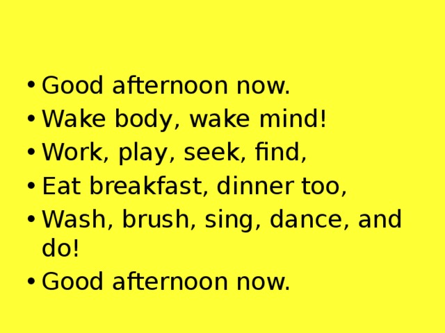 Good afternoon now. Wake body, wake mind! Work, play, seek, find, Eat breakfast, dinner too, Wash, brush, sing, dance, and do! Good afternoon now.