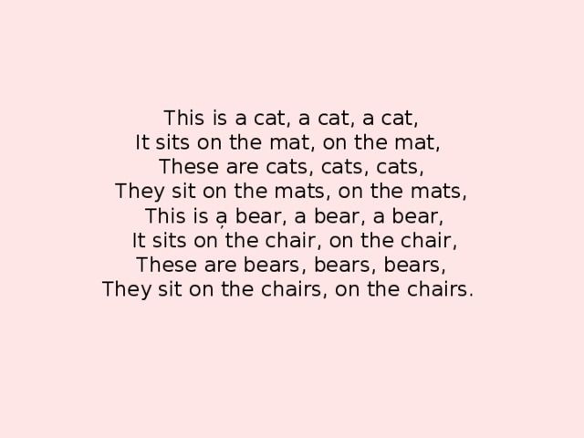 This is a cat, a cat, a cat,  It sits on the mat, on the mat,  These are cats, cats, cats,  They sit on the mats, on the mats,  This is a bear, a bear, a bear,  It sits on the chair, on the chair,  These are bears, bears, bears,  They sit on the chairs, on the chairs.       ,