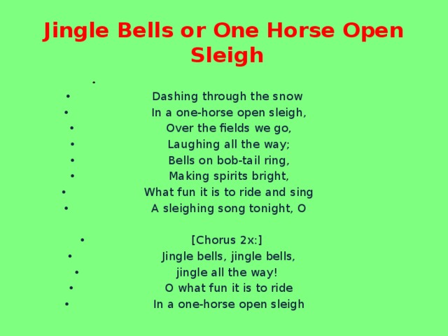 Jingle Bells or One Horse Open Sleigh Dashing through the snow  In a one-horse open sleigh,  Over the fields we go,  Laughing all the way;  Bells on bob-tail ring,  Making spirits bright,  What fun it is to ride and sing  A sleighing song tonight, O  