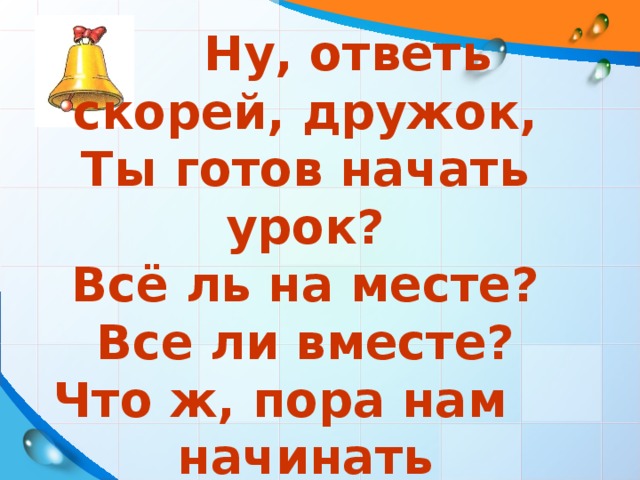 Ну, ответь скорей, дружок, Ты готов начать урок? Всё ль на месте? Все ли вместе? Что ж, пора нам начинать Наши знанья показать!!