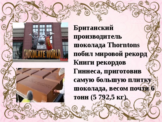 Британский производитель шоколада Thorntons побил мировой рекорд Книги рекордов Гиннеса, приготовив самую большую плитку шоколада, весом почти 6 тонн (5 792,5 кг).