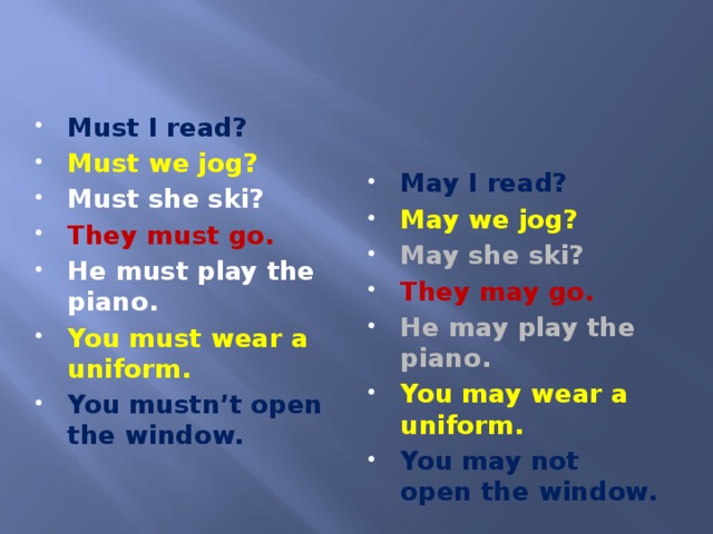 Must I read? Must we jog? Must she ski? They must go. He must play the piano. You must wear a uniform. You mustn’t open the window. May I read? May we jog? May she ski? They may go. He may play the piano. You may wear a uniform. You may not open the window.