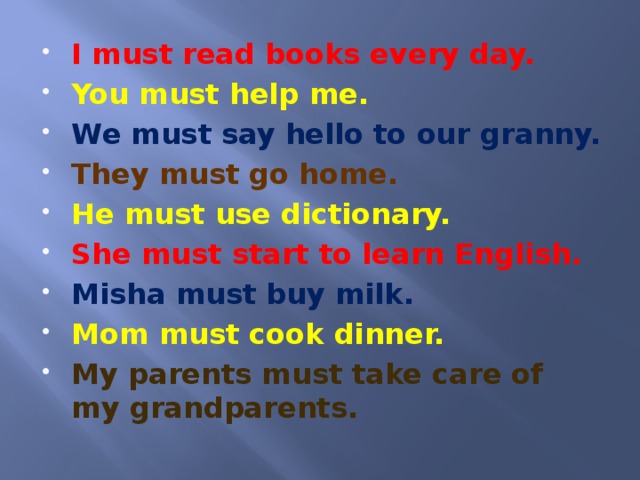 I must read books every day. You must help me. We must say hello to our granny. They must go home. He must use dictionary. She must start to learn English. Misha must buy milk. Mom must cook dinner. My parents must take care of my grandparents.