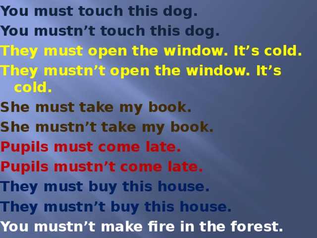 You must touch this dog. You mustn’t touch this dog. They must open the window. It’s cold. They mustn’t open the window. It’s cold. She must take my book. She mustn’t take my book. Pupils must come late. Pupils mustn’t come late. They must buy this house. They mustn’t buy this house. You mustn’t make fire in the forest.