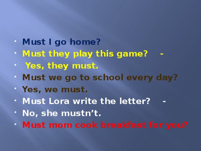 Must I go home? Must they play this game? -  Yes, they must. Must we go to school every day? Yes, we must. Must Lora write the letter? - No, she mustn’t. Must mom cook breakfast for you?