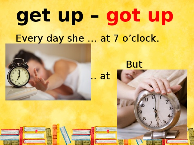get up – got up Every day she … at 7 o’clock.  But yesterday she … at