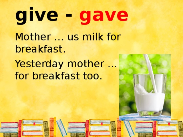 give - gave Mother … us milk for breakfast. Yesterday mother … us milk for breakfast too.