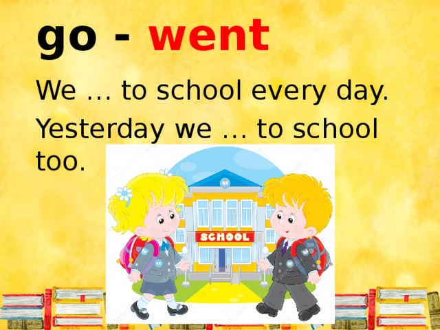 go - went We … to school every day. Yesterday we … to school too.